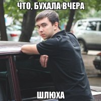 что, бухала вчера шлюха