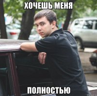 хочешь меня полностью