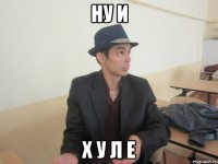 ну и х у л е