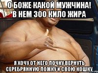 о боже какой мужчина! в нем 300 кило жира я хочу от него почку вернуть серебрянную ложку и свою кошку