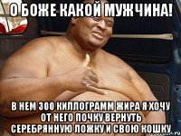 о боже какой мужчина! в нем 300 киллограмм жира я хочу от него почку вернуть серебрянную ложку и свою кошку