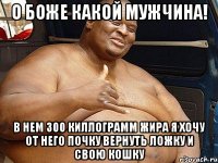о боже какой мужчина! в нем 300 киллограмм жира я хочу от него почку вернуть ложку и свою кошку