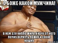 о боже какой мужчина! в нем 320 килло жира я хочу от него почку вернуть ложку и свою кошку