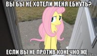вы бы не хотели меня ебнуть? если вы не против конечно же...