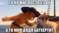 го ко мне после 23 00 а то мня дядя батхёртит