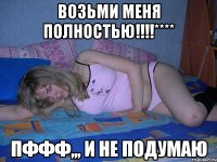 возьми меня полностью!!!**** пффф,,, и не подумаю