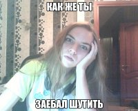 как же ты заебал шутить