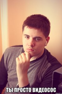  ты просто видеосос