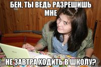 бен, ты ведь разрешишь мне не завтра ходить в школу?