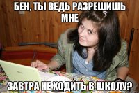 бен, ты ведь разрешишь мне завтра не ходить в школу?