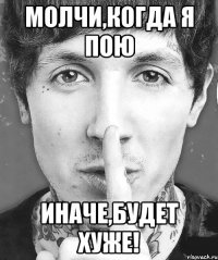 молчи,когда я пою иначе,будет хуже!