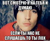 вот смотрю я на тебя и думаю если ты нас не слушаешь,то ты лох