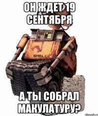 он ждет 19 сентября а ты собрал макулатуру?