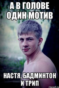 а в голове один мотив настя, бадминтон и трип