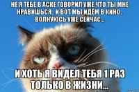не я тебе в аске говорил уже что ты мне нравишься.. и вот мы идём в кино.. волнуюсь уже сейчас... и хоть я видел тебя 1 раз только в жизни...