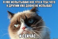 я уже испытываю кое что к тебе чего к другим уже довно не испывал и сейчас....