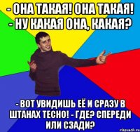 - она такая! она такая! - ну какая она, какая? - вот увидишь её и сразу в штанах тесно! - где? спереди или сзади?