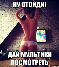 ну отойди! дай мультики посмотреть