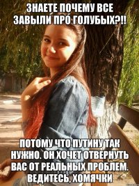 знаете почему все завыли про голубых?!! потому что путину так нужно. он хочет отвернуть вас от реальных проблем. ведитесь, хомячки