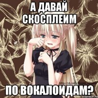 а давай скосплеим по вокалоидам?
