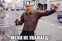 ти шо! мєня не уважаеш?
