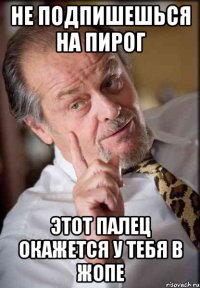 не подпишешься на пирог этот палец окажется у тебя в жопе