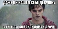даже он нашел себе девушку а ты и дальше сиди дома и дрочи