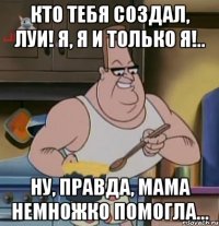 кто тебя создал, луи! я, я и только я!.. ну, правда, мама немножко помогла…