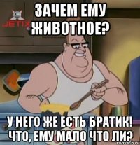 зачем ему животное? у него же есть братик! что, ему мало что ли?