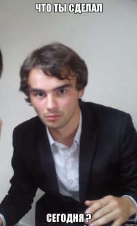 что ты сделал сегодня ?
