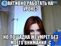 активно работать на уроке? но лошадка же умрет без моего внимания :с