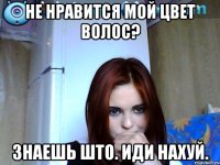 не нравится мой цвет волос? знаешь што. иди нахуй.