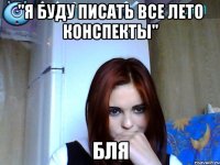 "я буду писать все лето конспекты" бля