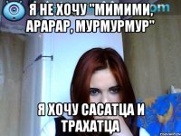 я не хочу "мимими, арарар, мурмурмур" я хочу сасатца и трахатца