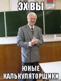 эх вы юные калькуляторщики