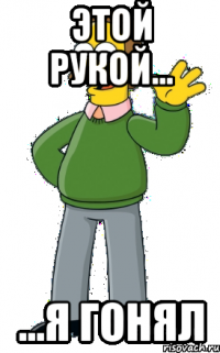 этой рукой... ...я гонял