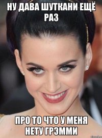 ну дава шуткани ещё раз про то что у меня нету грэмми