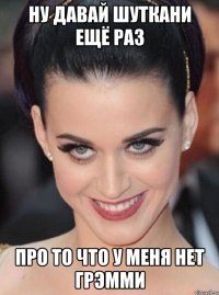 ну давай шуткани ещё раз про то что у меня нет грэмми