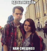где бы небыли нам смешно))