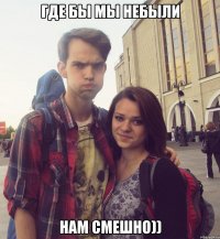 где бы мы небыли нам смешно))