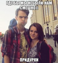 где бы мы небыли-нам смешно)) придурки