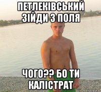 петлеківський зійди з поля чого?? бо ти калістрат