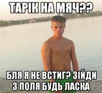 тарік на мяч?? бля я не встиг? зійди з поля будь ласка