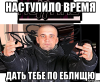 наступило время дать тебе по еблищю