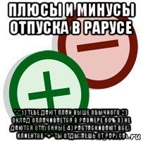 плюсы и минусы отпуска в рарусе "-" 1) тебе дают план выше обычного 2) оклад оплачивается в размере 60% 3) не даются отпускные 4) растаскивают всех клиентов "+" ты отдыхаешь от раруса