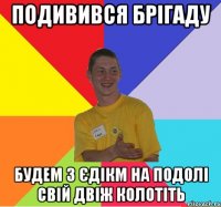 подивився брігаду будем з єдікм на подолі свій двіж колотіть