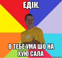 едік, в тебе ума шо на хую сала