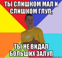 ты слишком мал и слишком глуп, ты не видал больших залуп