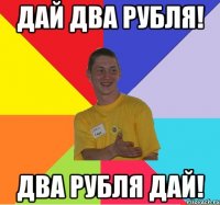 дай два рубля! два рубля дай!