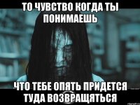 то чувство когда ты понимаешь что тебе опять придется туда возвращяться